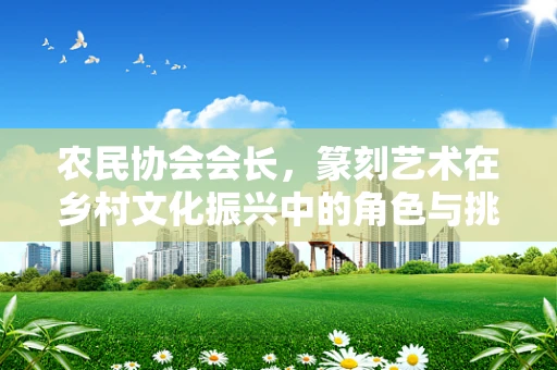 农民协会会长，篆刻艺术在乡村文化振兴中的角色与挑战