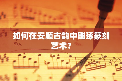 如何在安顺古韵中雕琢篆刻艺术？