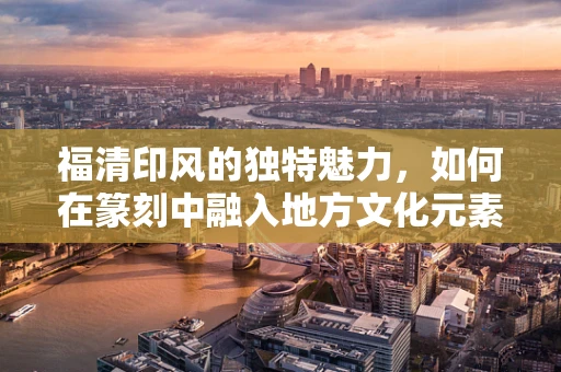 福清印风的独特魅力，如何在篆刻中融入地方文化元素？