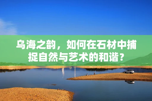 乌海之韵，如何在石材中捕捉自然与艺术的和谐？