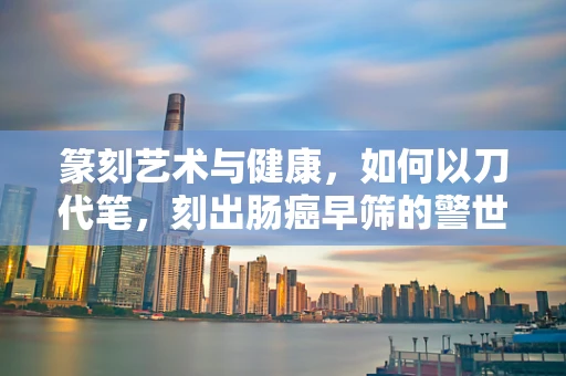 篆刻艺术与健康，如何以刀代笔，刻出肠癌早筛的警世之言？