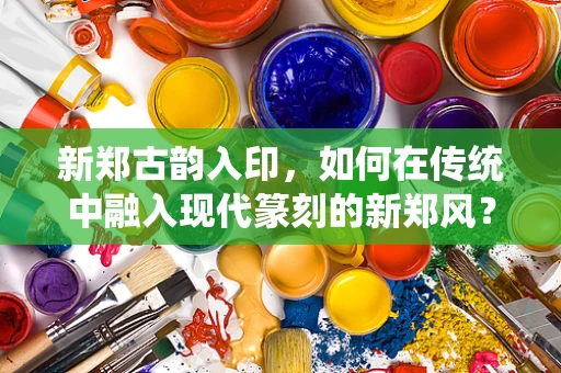 新郑古韵入印，如何在传统中融入现代篆刻的新郑风？