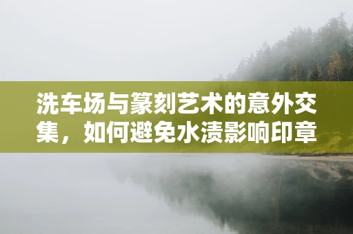 洗车场与篆刻艺术的意外交集，如何避免水渍影响印章石材？