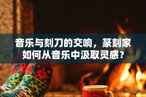音乐与刻刀的交响，篆刻家如何从音乐中汲取灵感？