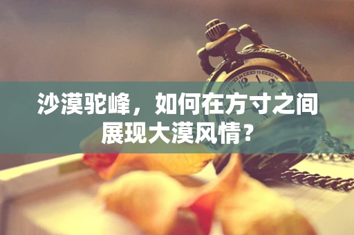 沙漠驼峰，如何在方寸之间展现大漠风情？
