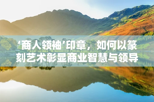 ‘商人领袖’印章，如何以篆刻艺术彰显商业智慧与领导风范？