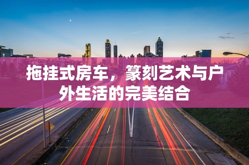 拖挂式房车，篆刻艺术与户外生活的完美结合