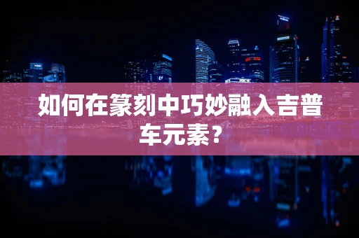 如何在篆刻中巧妙融入吉普车元素？