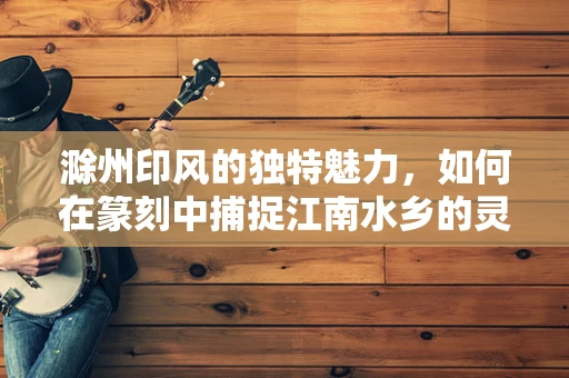 滁州印风的独特魅力，如何在篆刻中捕捉江南水乡的灵动？