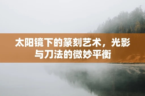 太阳镜下的篆刻艺术，光影与刀法的微妙平衡