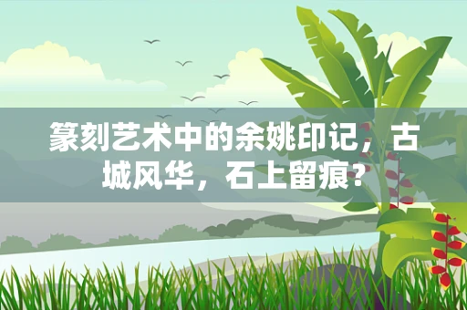篆刻艺术中的余姚印记，古城风华，石上留痕？