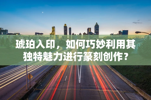 琥珀入印，如何巧妙利用其独特魅力进行篆刻创作？