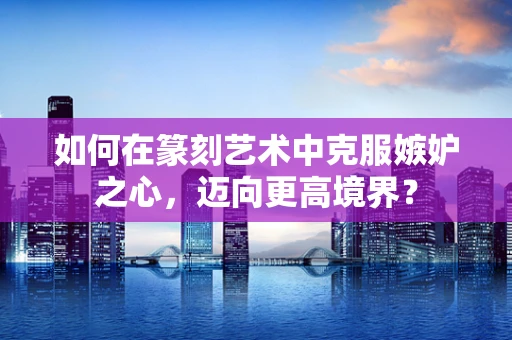 如何在篆刻艺术中克服嫉妒之心，迈向更高境界？