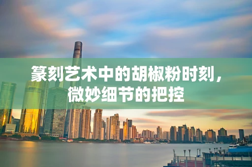 篆刻艺术中的胡椒粉时刻，微妙细节的把控