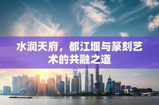水润天府，都江堰与篆刻艺术的共融之道