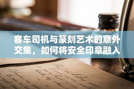 客车司机与篆刻艺术的意外交集，如何将安全印章融入印石设计？