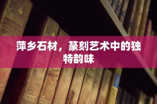 萍乡石材，篆刻艺术中的独特韵味
