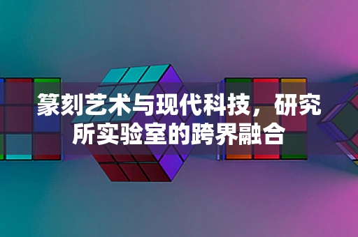 篆刻艺术与现代科技，研究所实验室的跨界融合