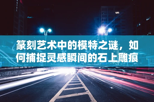 篆刻艺术中的模特之谜，如何捕捉灵感瞬间的石上雕痕？
