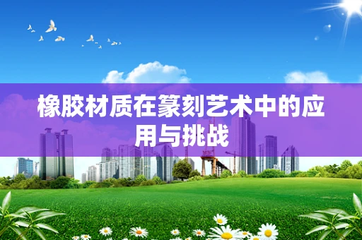 橡胶材质在篆刻艺术中的应用与挑战