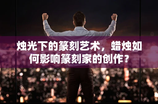 烛光下的篆刻艺术，蜡烛如何影响篆刻家的创作？