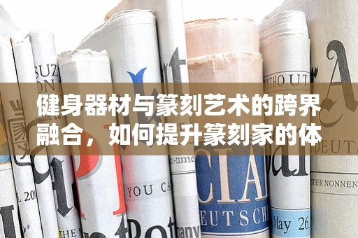 健身器材与篆刻艺术的跨界融合，如何提升篆刻家的体能与创作力？