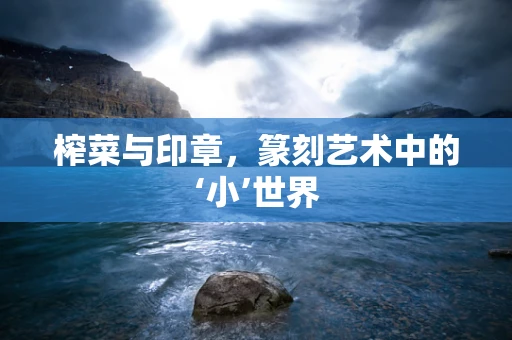 榨菜与印章，篆刻艺术中的‘小’世界