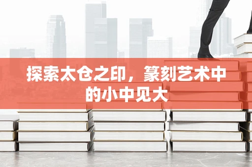 探索太仓之印，篆刻艺术中的小中见大