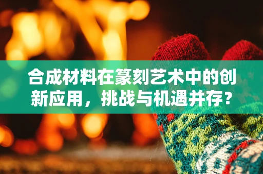合成材料在篆刻艺术中的创新应用，挑战与机遇并存？