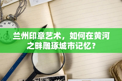 兰州印章艺术，如何在黄河之畔雕琢城市记忆？