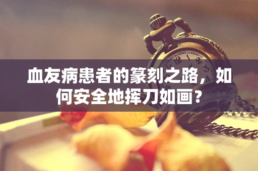 血友病患者的篆刻之路，如何安全地挥刀如画？