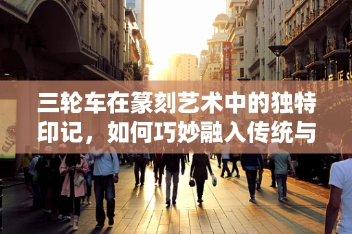 三轮车在篆刻艺术中的独特印记，如何巧妙融入传统与现代元素？