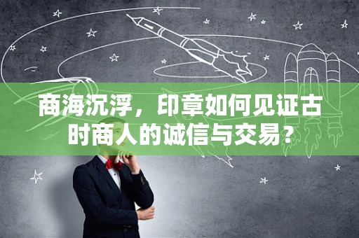 商海沉浮，印章如何见证古时商人的诚信与交易？