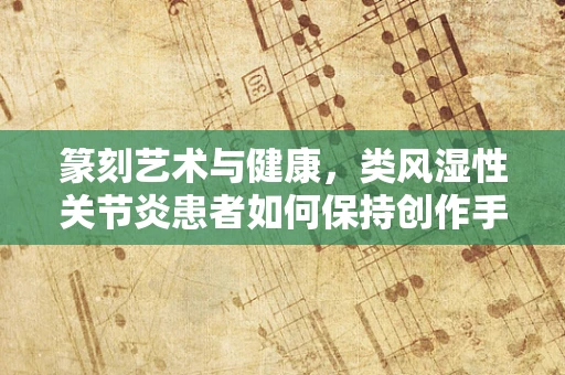 篆刻艺术与健康，类风湿性关节炎患者如何保持创作手部健康？