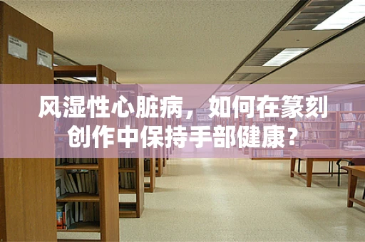 风湿性心脏病，如何在篆刻创作中保持手部健康？