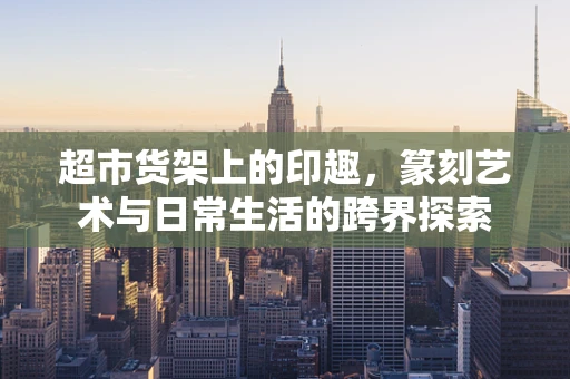 超市货架上的印趣，篆刻艺术与日常生活的跨界探索