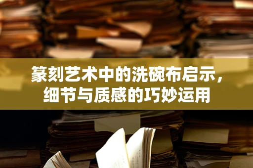 篆刻艺术中的洗碗布启示，细节与质感的巧妙运用