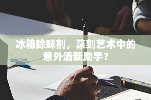 冰箱除味剂，篆刻艺术中的意外清新助手？