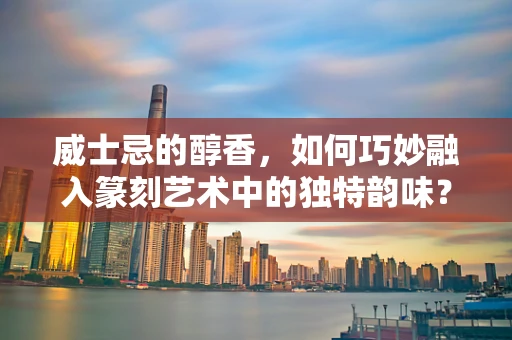 威士忌的醇香，如何巧妙融入篆刻艺术中的独特韵味？