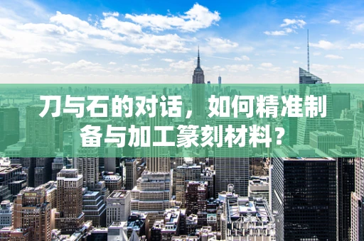 刀与石的对话，如何精准制备与加工篆刻材料？
