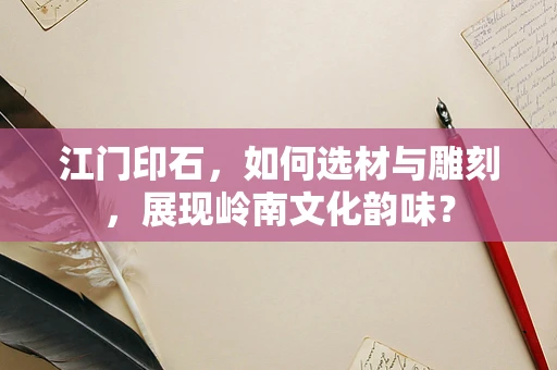 江门印石，如何选材与雕刻，展现岭南文化韵味？
