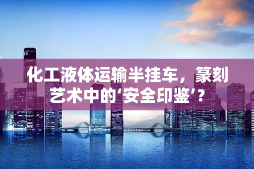 化工液体运输半挂车，篆刻艺术中的‘安全印鉴’？