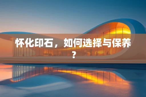 怀化印石，如何选择与保养？