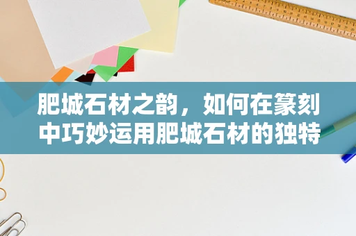 肥城石材之韵，如何在篆刻中巧妙运用肥城石材的独特质感？
