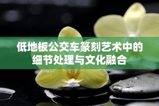 低地板公交车篆刻艺术中的细节处理与文化融合