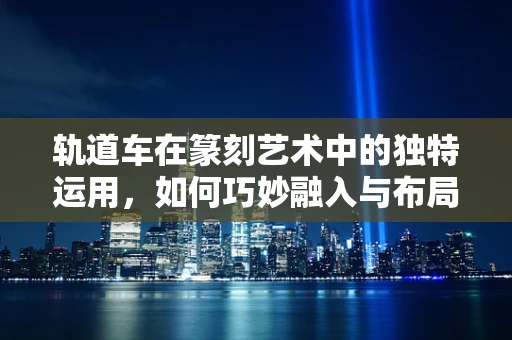 轨道车在篆刻艺术中的独特运用，如何巧妙融入与布局？