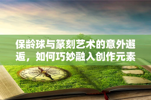 保龄球与篆刻艺术的意外邂逅，如何巧妙融入创作元素？