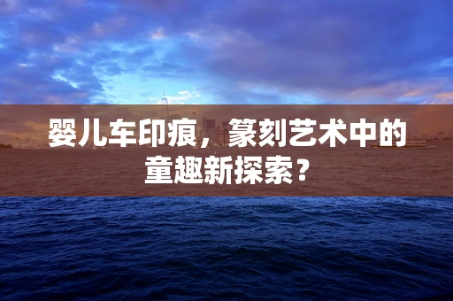 婴儿车印痕，篆刻艺术中的童趣新探索？