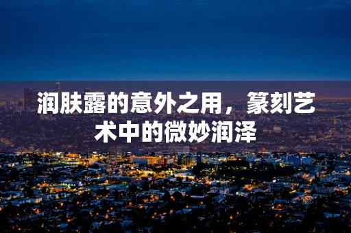 润肤露的意外之用，篆刻艺术中的微妙润泽