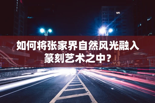 如何将张家界自然风光融入篆刻艺术之中？